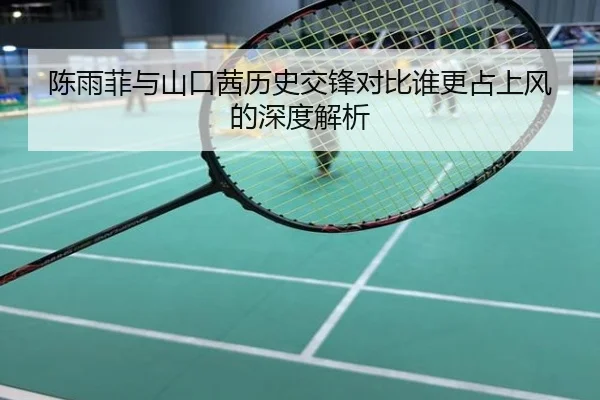 陈雨菲与山口茜历史交锋对比谁更占上风的深度解析