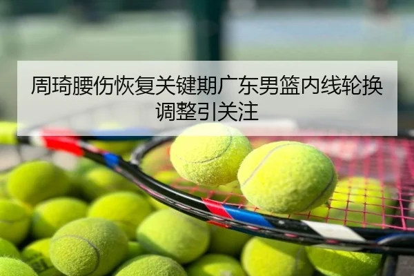 周琦腰伤恢复关键期广东男篮内线轮换调整引关注