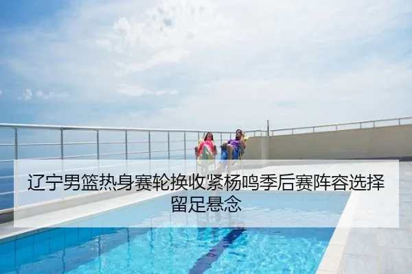 辽宁男篮热身赛轮换收紧杨鸣季后赛阵容选择留足悬念